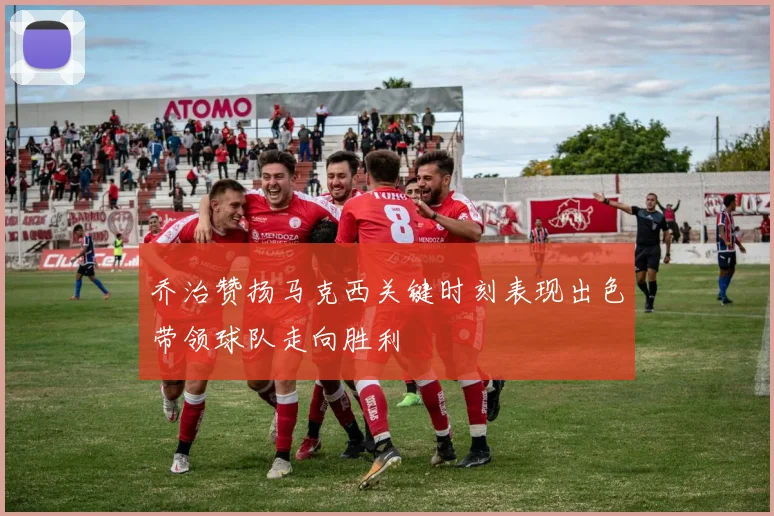 乔治赞扬马克西关键时刻表现出色带领球队走向胜利