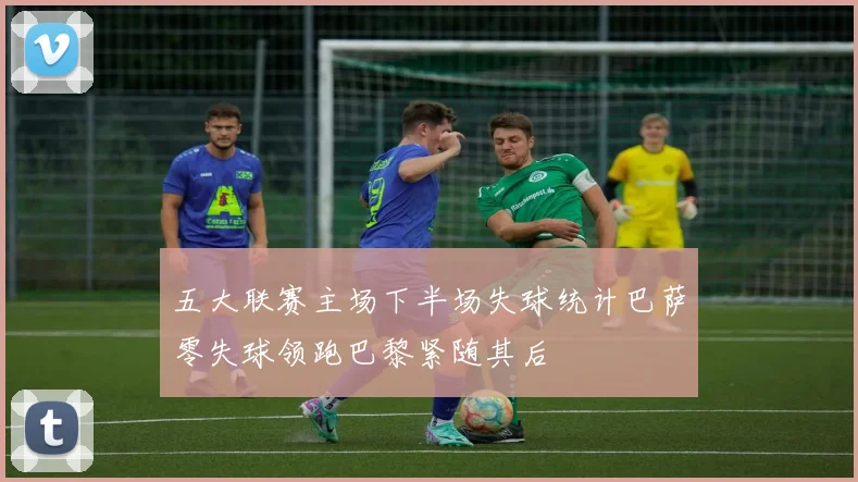 五大联赛主场下半场失球统计巴萨零失球领跑巴黎紧随其后