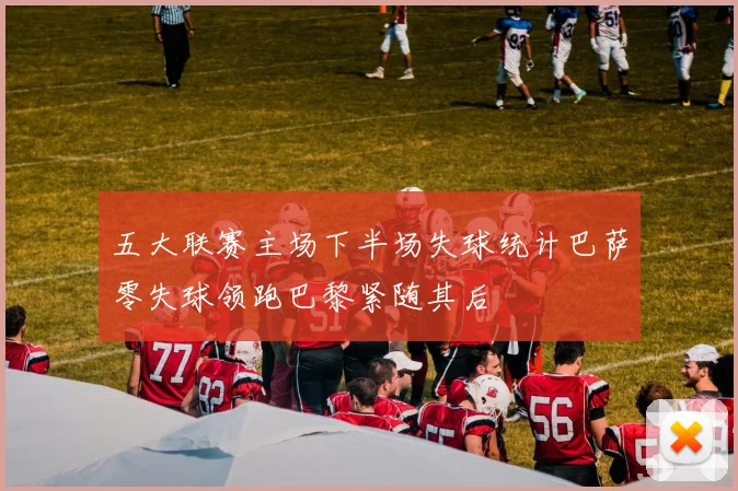 五大联赛主场下半场失球统计巴萨零失球领跑巴黎紧随其后