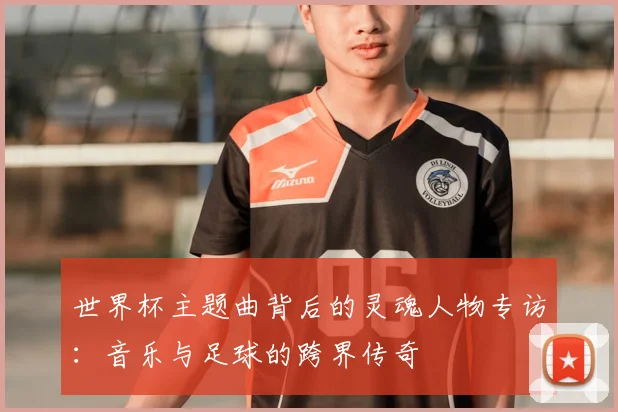 世界杯主题曲背后的灵魂人物专访：音乐与足球的跨界传奇