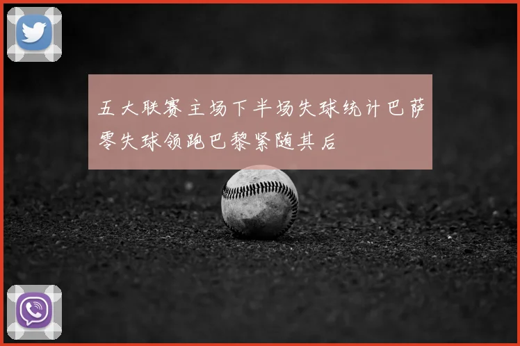 五大联赛主场下半场失球统计巴萨零失球领跑巴黎紧随其后