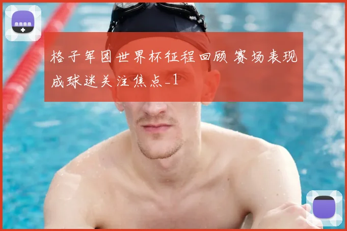 格子军团世界杯征程回顾 赛场表现成球迷关注焦点_1