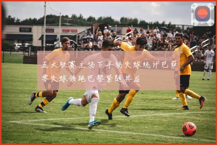 五大联赛主场下半场失球统计巴萨零失球领跑巴黎紧随其后