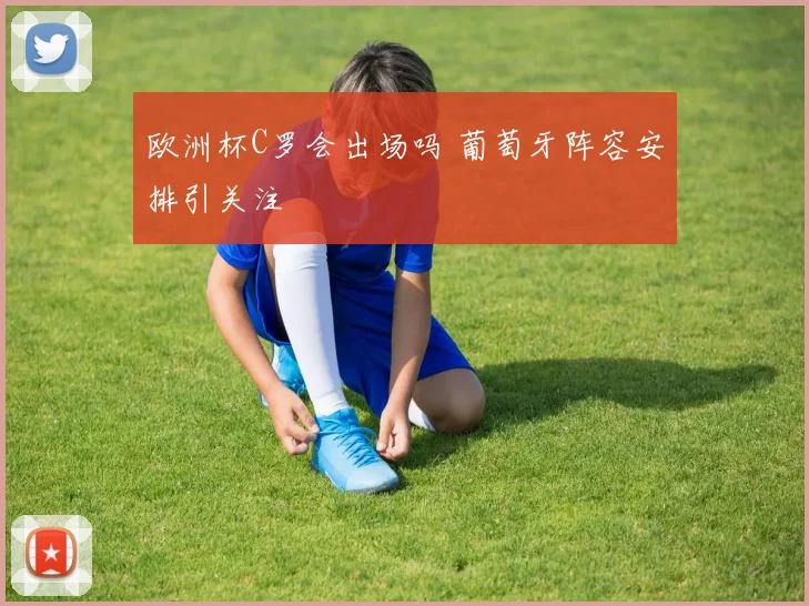 欧洲杯C罗会出场吗 葡萄牙阵容安排引关注