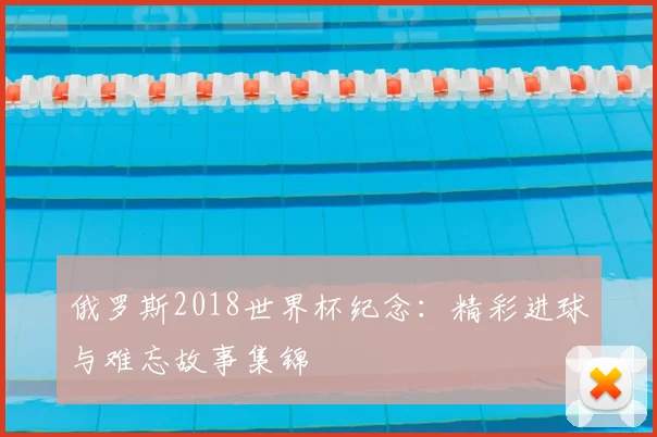 俄罗斯2018世界杯纪念：精彩进球与难忘故事集锦
