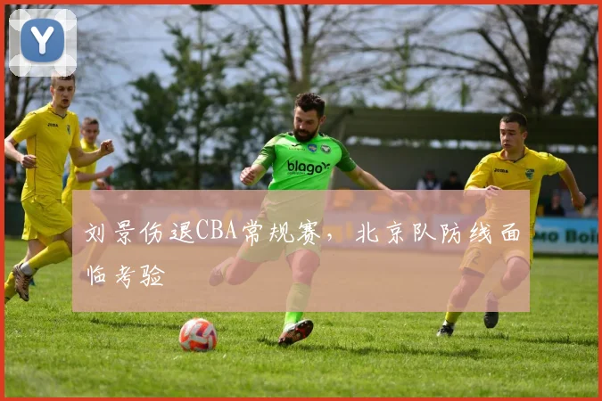 刘景伤退CBA常规赛,北京队防线面临考验