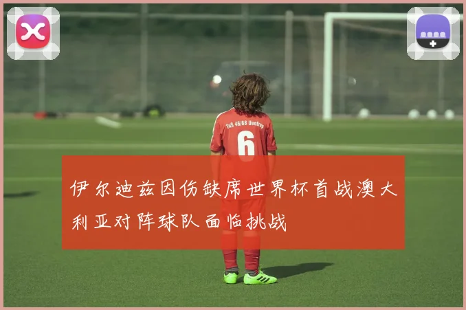 伊尔迪兹因伤缺席世界杯首战澳大利亚对阵球队面临挑战