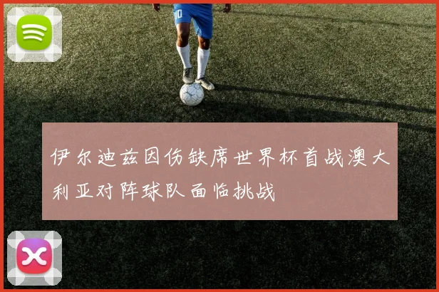 伊尔迪兹因伤缺席世界杯首战澳大利亚对阵球队面临挑战