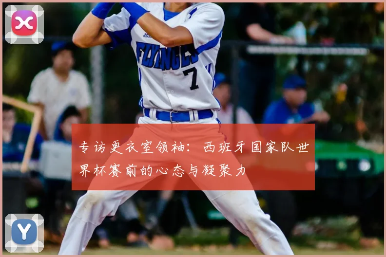 专访更衣室领袖：西班牙国家队世界杯赛前的心态与凝聚力