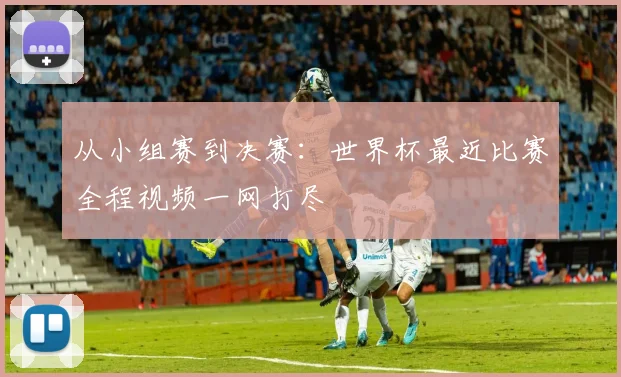 从小组赛到决赛：世界杯最近比赛全程视频一网打尽