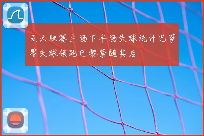 五大联赛主场下半场失球统计巴萨零失球领跑巴黎紧随其后