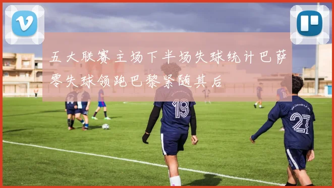 五大联赛主场下半场失球统计巴萨零失球领跑巴黎紧随其后