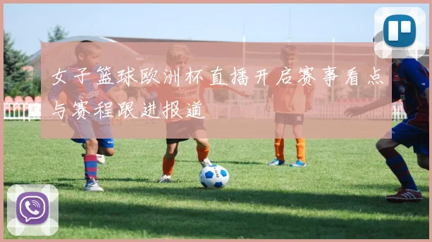女子篮球欧洲杯直播开启赛事看点与赛程跟进报道