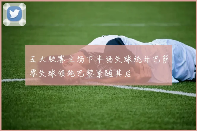 五大联赛主场下半场失球统计巴萨零失球领跑巴黎紧随其后