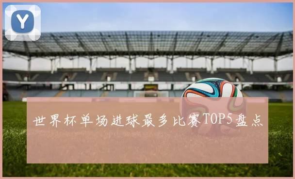 世界杯单场进球最多比赛TOP5盘点