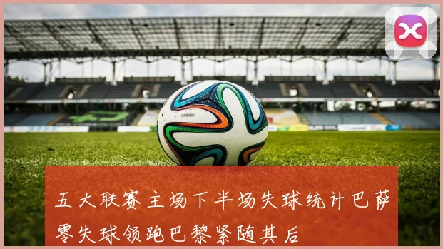 五大联赛主场下半场失球统计巴萨零失球领跑巴黎紧随其后