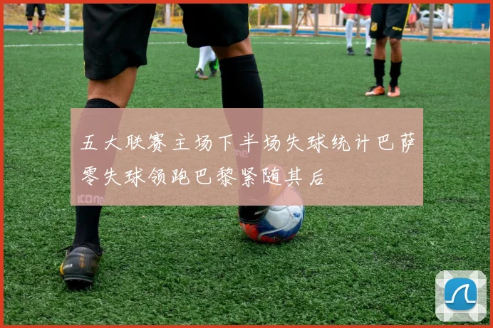 五大联赛主场下半场失球统计巴萨零失球领跑巴黎紧随其后