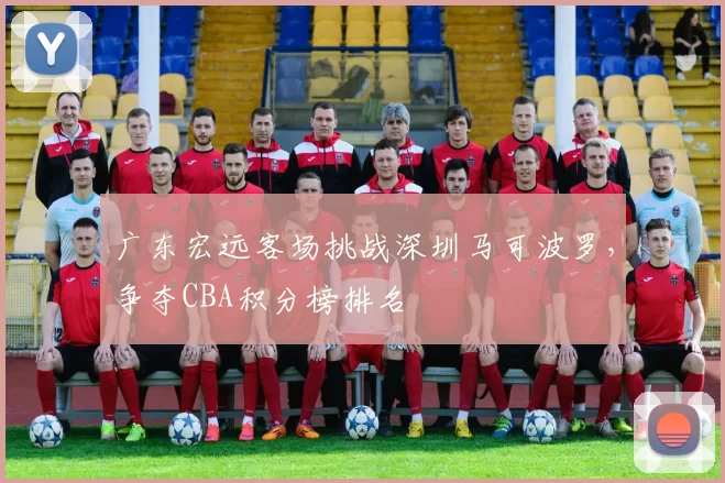 广东宏远客场挑战深圳马可波罗，争夺CBA积分榜排名