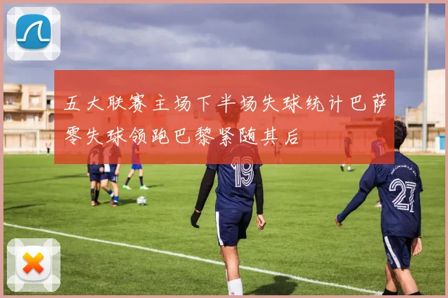 五大联赛主场下半场失球统计巴萨零失球领跑巴黎紧随其后