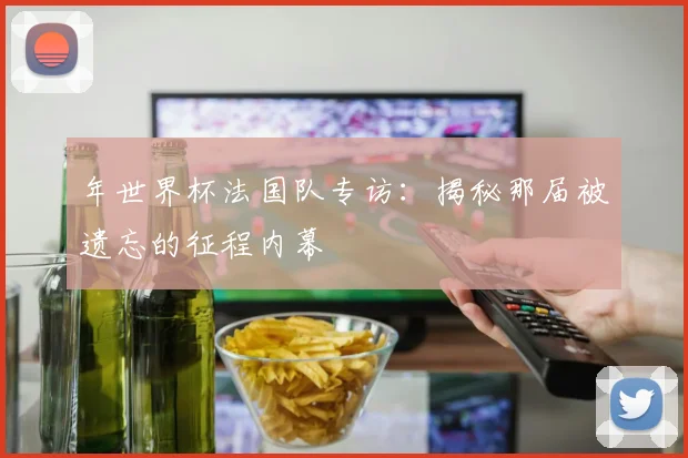 年世界杯法国队专访：揭秘那届被遗忘的征程内幕