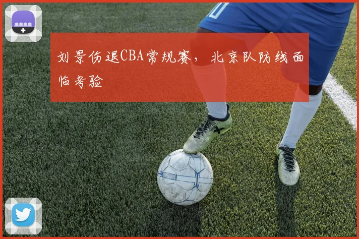 刘景伤退CBA常规赛,北京队防线面临考验