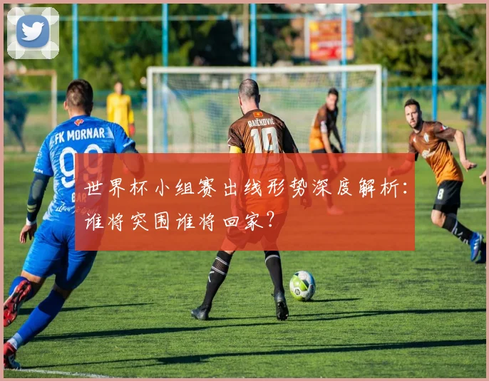 世界杯小组赛出线形势深度解析：谁将突围谁将回家？