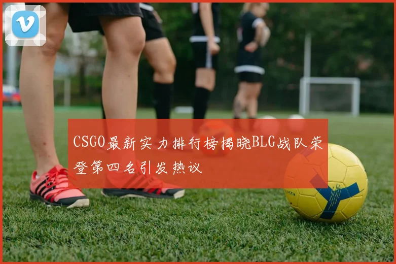 CSGO最新实力排行榜揭晓BLG战队荣登第四名引发热议