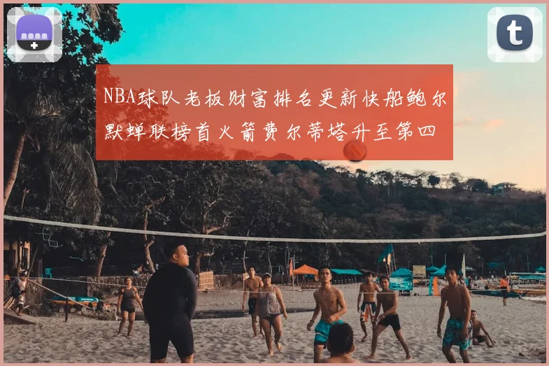 NBA球队老板财富排名更新快船鲍尔默蝉联榜首火箭费尔蒂塔升至第四