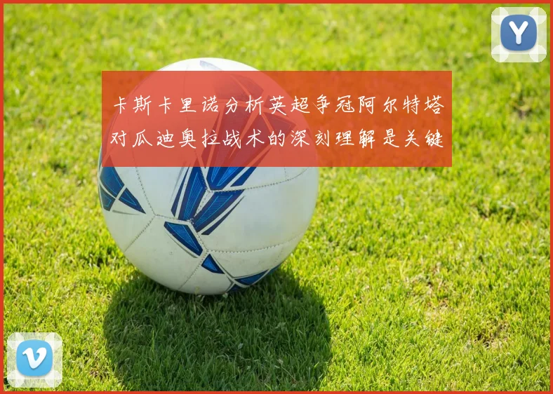 卡斯卡里诺分析英超争冠阿尔特塔对瓜迪奥拉战术的深刻理解是关键