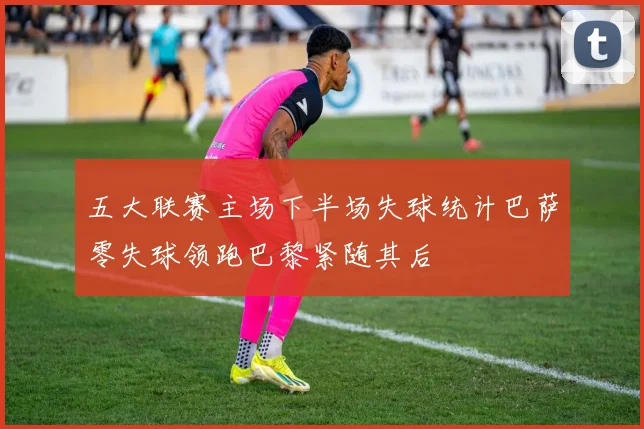 五大联赛主场下半场失球统计巴萨零失球领跑巴黎紧随其后