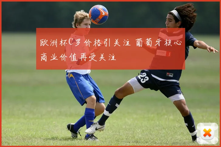 欧洲杯C罗价格引关注 葡萄牙核心商业价值再受关注