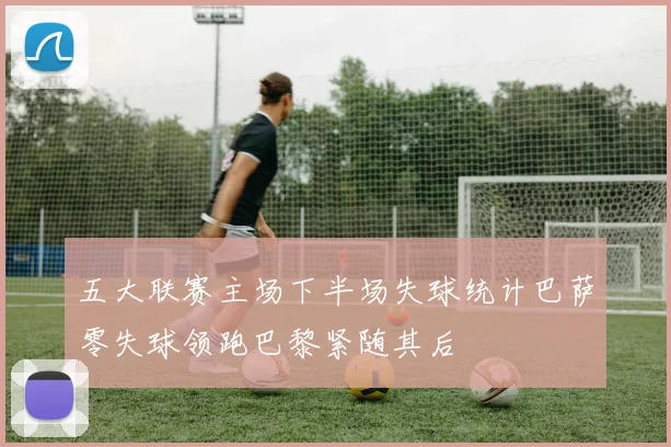 五大联赛主场下半场失球统计巴萨零失球领跑巴黎紧随其后