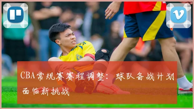 CBA常规赛赛程调整:球队备战计划面临新挑战