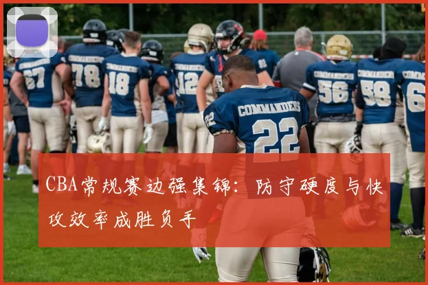 CBA常规赛边强集锦：防守硬度与快攻效率成胜负手