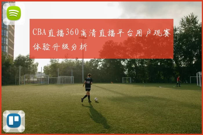 CBA直播360高清直播平台用户观赛体验升级分析