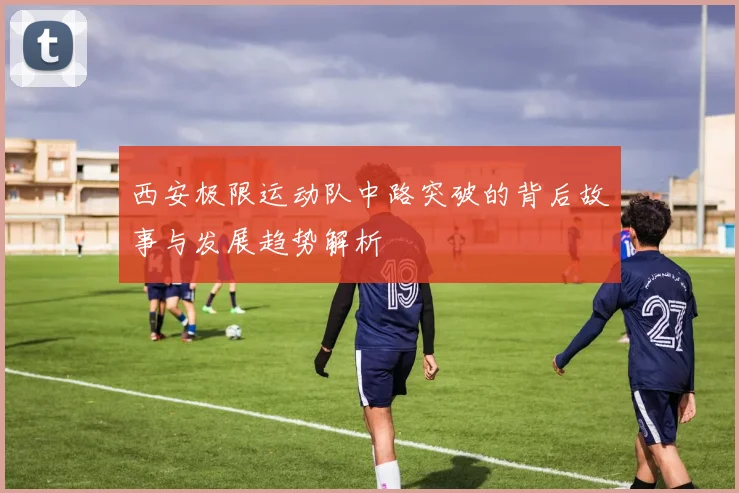 西安极限运动队中路突破的背后故事与发展趋势解析