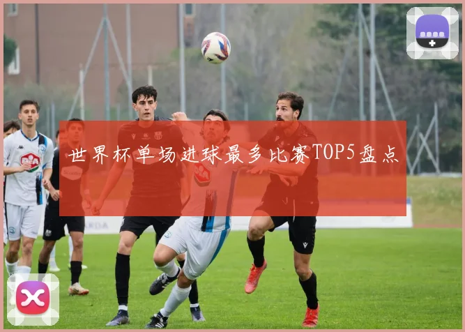 世界杯单场进球最多比赛TOP5盘点