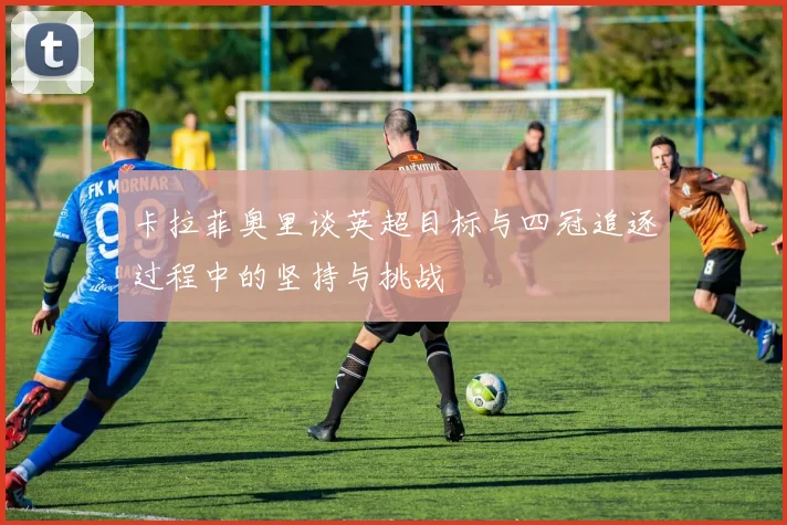 卡拉菲奥里谈英超目标与四冠追逐过程中的坚持与挑战