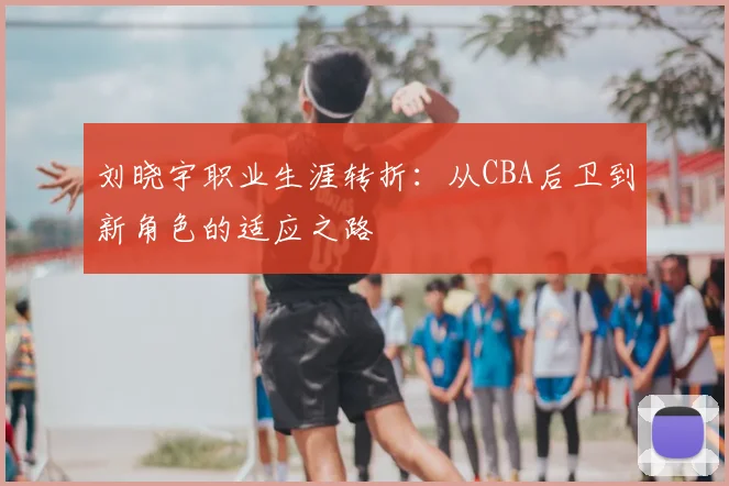 刘晓宇职业生涯转折:从CBA后卫到新角色的适应之路