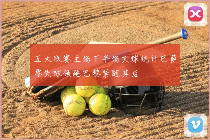 五大联赛主场下半场失球统计巴萨零失球领跑巴黎紧随其后