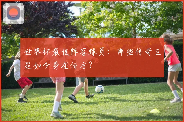 世界杯最佳阵容球员：那些传奇巨星如今身在何方？