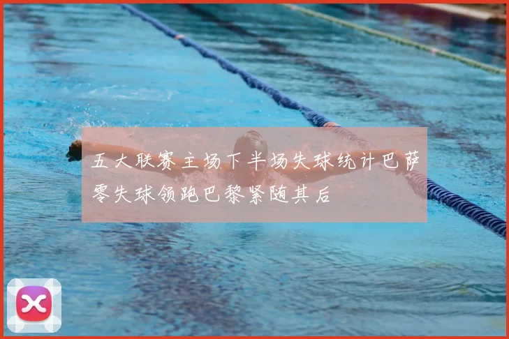 五大联赛主场下半场失球统计巴萨零失球领跑巴黎紧随其后
