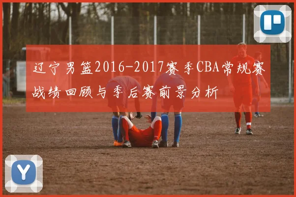 辽宁男篮2016-2017赛季CBA常规赛战绩回顾与季后赛前景分析