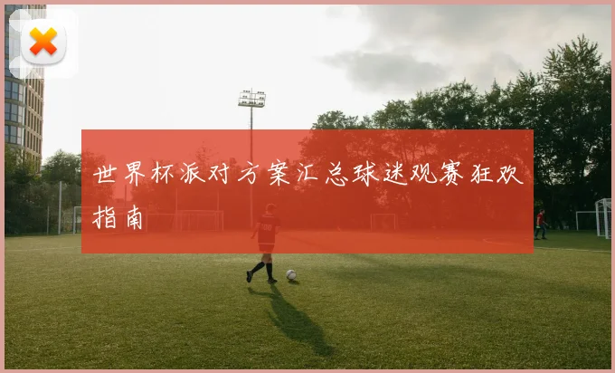 世界杯派对方案汇总球迷观赛狂欢指南