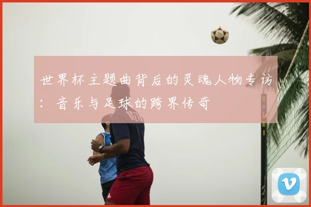 世界杯主题曲背后的灵魂人物专访：音乐与足球的跨界传奇