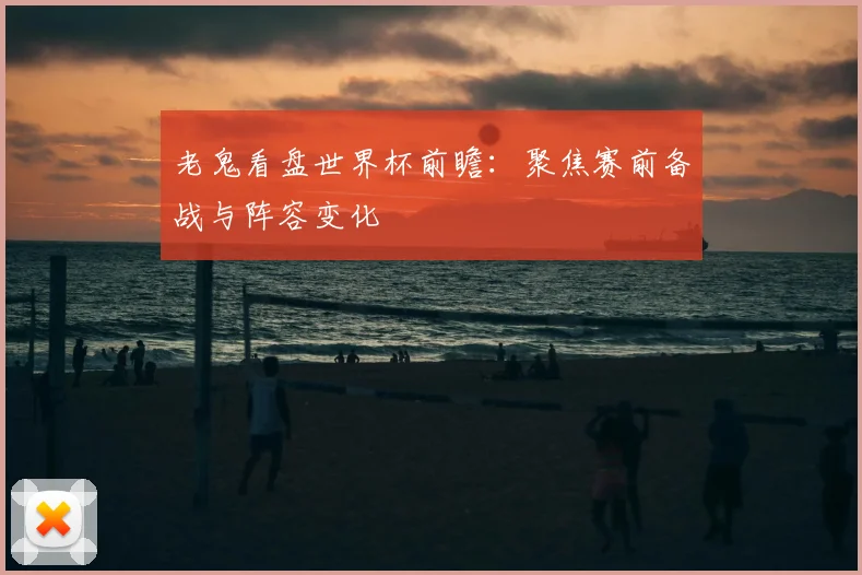 老鬼看盘世界杯前瞻：聚焦赛前备战与阵容变化