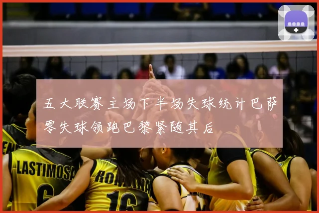 五大联赛主场下半场失球统计巴萨零失球领跑巴黎紧随其后