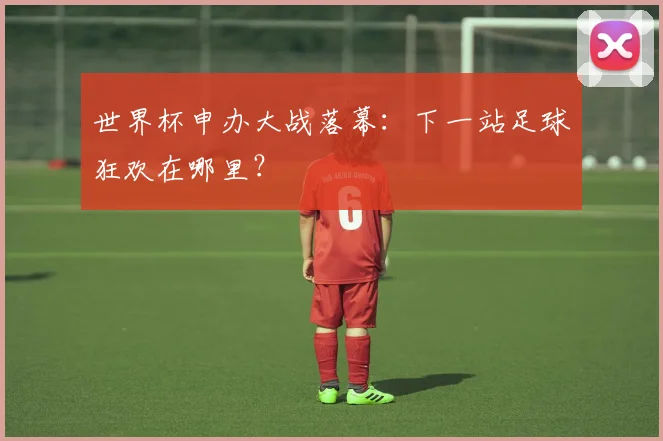 世界杯申办大战落幕：下一站足球狂欢在哪里？