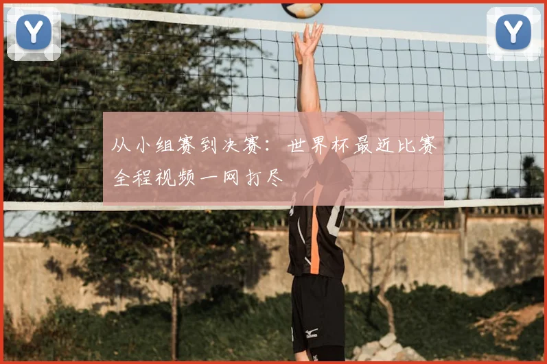 从小组赛到决赛：世界杯最近比赛全程视频一网打尽