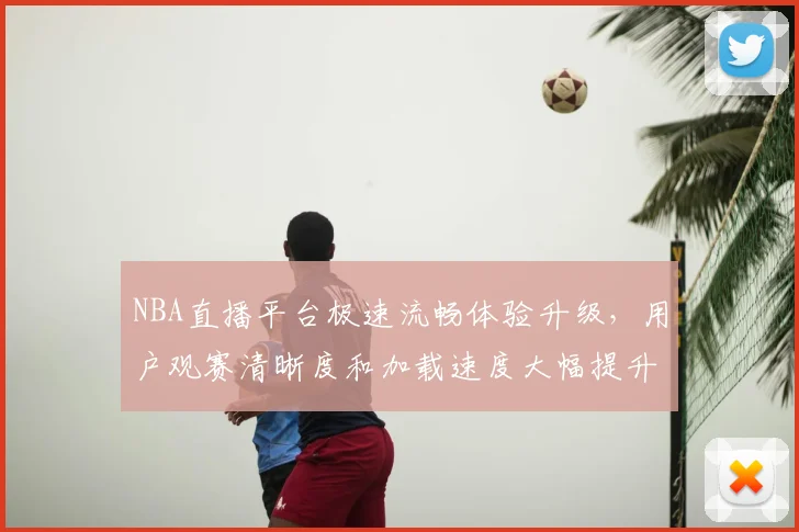 NBA直播平台极速流畅体验升级,用户观赛清晰度和加载速度大幅提升